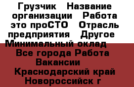 Грузчик › Название организации ­ Работа-это проСТО › Отрасль предприятия ­ Другое › Минимальный оклад ­ 1 - Все города Работа » Вакансии   . Краснодарский край,Новороссийск г.